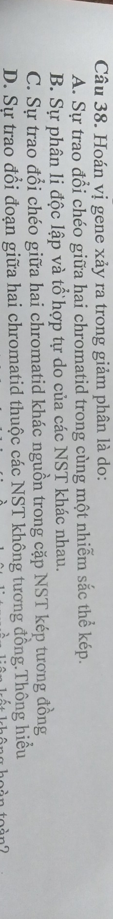 Hoán vị gene xảy ra trong giảm phân là do:
A. Sự trao đổi chéo giữa hai chromatid trong cùng một nhiễm sắc thể kép.
B. Sự phân li độc lập và tổ hợp tự do của các NST khác nhau.
C. Sự trao đổi chéo giữa hai chromatid khác nguồn trong cặp NST kép tương đồng
D. Sự trao đổi đoạn giữa hai chromatid thuộc các NST không tương đồng.Thông hiểu