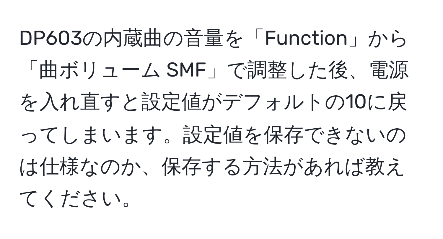 DP603の内蔵曲の音量を「Function」から「曲ボリューム SMF」で調整した後、電源を入れ直すと設定値がデフォルトの10に戻ってしまいます。設定値を保存できないのは仕様なのか、保存する方法があれば教えてください。