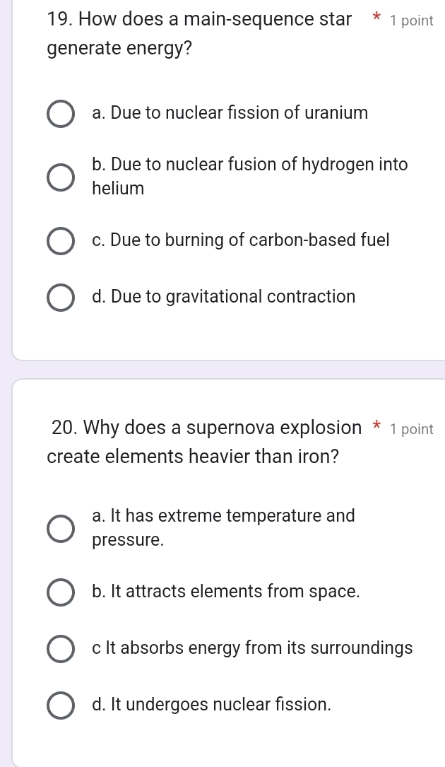 How does a main-sequence star * 1 point
generate energy?
a. Due to nuclear fission of uranium
b. Due to nuclear fusion of hydrogen into
helium
c. Due to burning of carbon-based fuel
d. Due to gravitational contraction
20. Why does a supernova explosion * 1 point
create elements heavier than iron?
a. It has extreme temperature and
pressure.
b. It attracts elements from space.
c It absorbs energy from its surroundings
d. It undergoes nuclear fission.