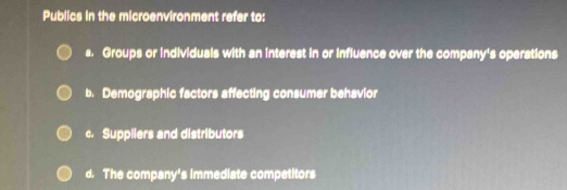 Publics in the microenvironment refer to:
s. Groups or individuals with an interest in or influence over the company's operations
b. Demographic factors affecting consumer behavior
c. Suppilers and distributors
d. The company's immediate competitors