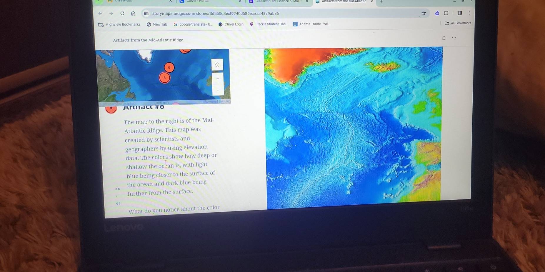 Highview Bookmarks New Tab G google translate G... Clever Login 
Artifacts from the Mid-Atlantic Ridge 
Artıtact #ō 
The map to the right is of the Mid- 
Atlantic Ridge. This map was 
created by scientists and 
geographers by using elevation 
data. The colors show how deep or 
shallow the occan is, with light 
blue being closer to the surface of 
the ocean and dark blue being 
further from the surface. 
What do you notice about the color