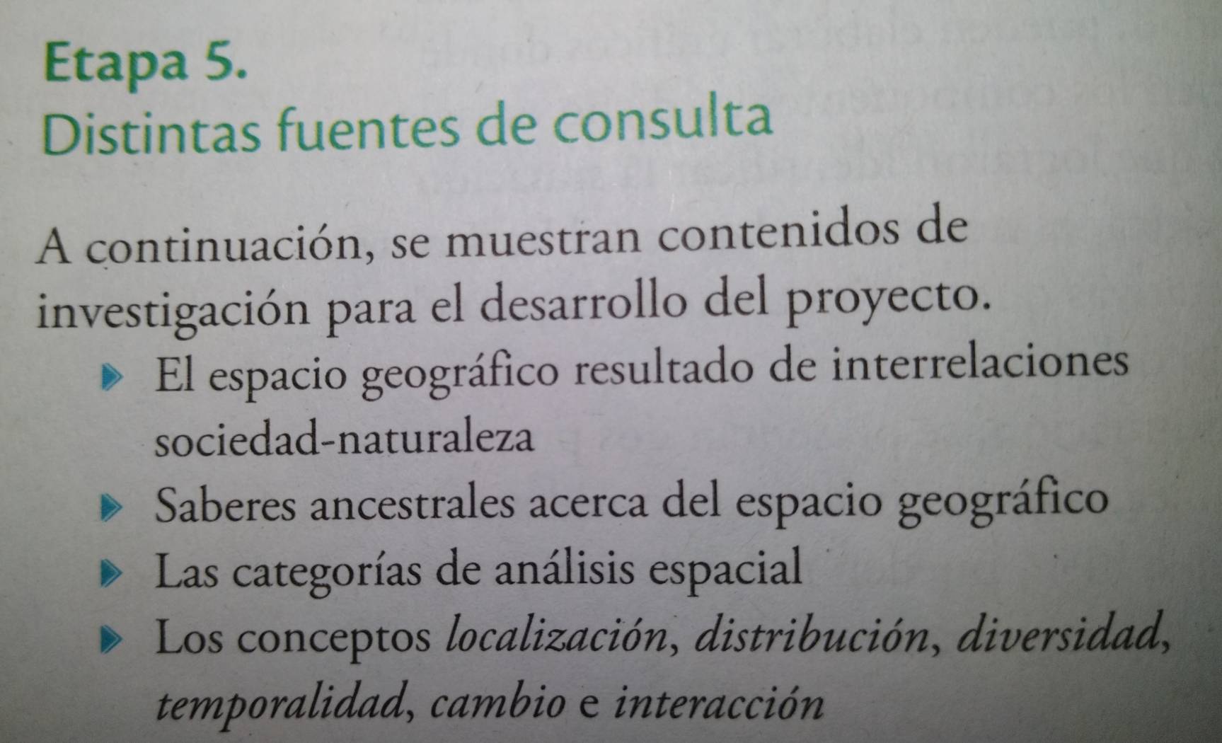 Etapa 5.
Distintas fuentes de consulta
A continuación, se muestran contenidos de
investigación para el desarrollo del proyecto.
El espacio geográfico resultado de interrelaciones
sociedad-naturaleza
Saberes ancestrales acerca del espacio geográfico
Las categorías de análisis espacial
Los conceptos localización, distribución, diversidad,
temporalidad, cambio e interacción