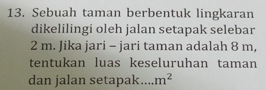 Sebuah taman berbentuk lingkaran 
dikelilingi oleh jalan setapak selebar
2 m. Jika jari - jari taman adalah 8 m, 
tentukan luas keseluruhan taman 
dan jalan setapak m^2