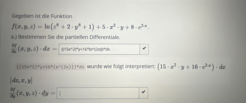 Gegeben ist die Funktion
f(x,y,z)=ln (z^8+2· y^8+1)+5· x^3· y+8· e^(2· x). 
a.) Bestimmen Sie die partiellen Differentiale.
 partial f/partial x (x,y,z)· dx=((15x^(wedge)2)^*y+16^*(e^(wedge)(2x)))^*dx
((15x^(wedge)2)^equiv y+16^(equiv)(e^(wedge)(2x)))^equiv dx wurde wie folgt interpretiert: (15· x^2· y+16· e^(2· x))· dx
[dx,x,y]
 partial f/partial y (x,y,z)· dy= |