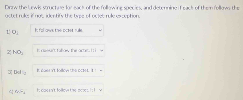 Draw the Lewis structure for each of the following species, and determine if each of them follows the 
octet rule; if not, identify the type of octet-rule exception. 
1) O_2 It follows the octet rule. 
2) NO_2 It doesn't follow the octet. It i 
3) BeH_2 It doesn't follow the octet. It I 
4) AsF_4^- It doesn't follow the octet. It h