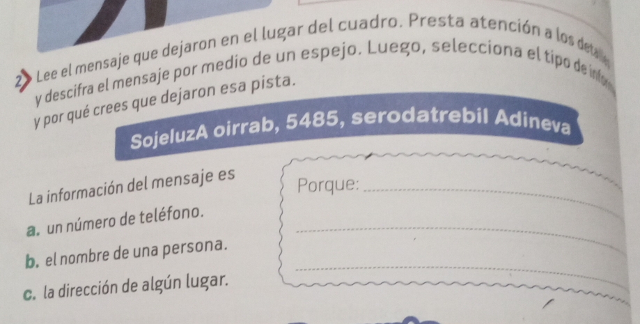 Lee el mensaje que dejaron en el lugar del cuadro. Presta atención a los de
2 y descifra el mensaje por medio de un espejo. Luego, selecciona el tipo de ínv 
y por qué crees que dejaron esa pista. 
SojeluzA oirrab, 5485, serodatrebil Adineva 
La información del mensaje es_ 
Porque: 
a. un número de teléfono. 
_ 
b. el nombre de una persona. 
_ 
c. la dirección de algún lugar.