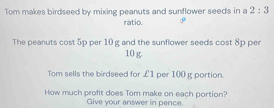 Tom makes birdseed by mixing peanuts and sunflower seeds in a 2:3
ratio. 
The peanuts cost 5p per 10 g and the sunflower seeds cost 8p per
10 g. 
Tom sells the birdseed for £1 per 100 g portion. 
How much profit does Tom make on each portion? 
Give your answer in pence.