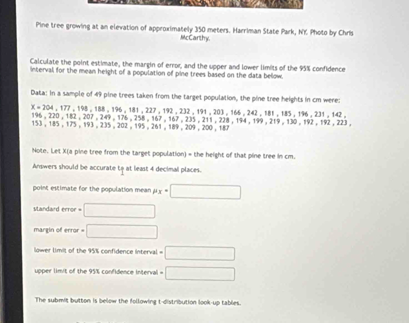 Pine tree growing at an elevation of approximately 350 meters. Harriman State Park, NY. Photo by Chris 
McCarthy. 
Calculate the point estimate, the margin of error, and the upper and lower limits of the 95% confidence 
interval for the mean height of a population of pine trees based on the data below. 
Data: In a sample of 49 pine trees taken from the target population, the pine tree heights in cm were:
X=204,177 . 198 , 18 8, 196, 18 1 , 227 , 192 . 23 2.19 91 , 203 , 166 , 242 , 181 , 185 , 196 , 231 , 142 ,
196, 220 , 182 , 207 , 249 , 176 , 258 , 167, 167 , 235 , 211 , 228 , 194 , 199, 219 , 130 , 192 , 192 , 223 ,
153 , 185 , 175 , 193 , 235 , 202 , 195 , 261 , 189 , 209 , 200 , 187
Note. Let X (a pine tree from the target population) = the height of that pine tree in cm. 
Answers should be accurate to at least 4 decimal places. 
point estimate for the population mean mu _X=□
standard error = □
margin of error =□
lower limit of the 95% confidence interval =□
upper limit of the 95% confidence interval =□
The submit button is below the following t-distribution look-up tables.
