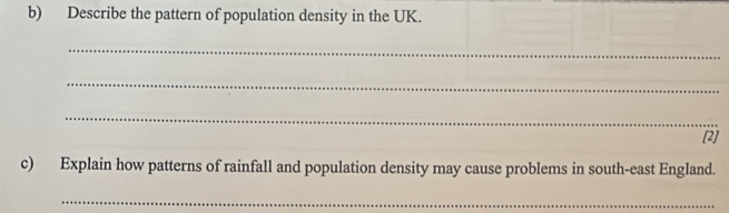 Describe the pattern of population density in the UK. 
_ 
_ 
_ 
(2) 
c) Explain how patterns of rainfall and population density may cause problems in south-east England. 
_