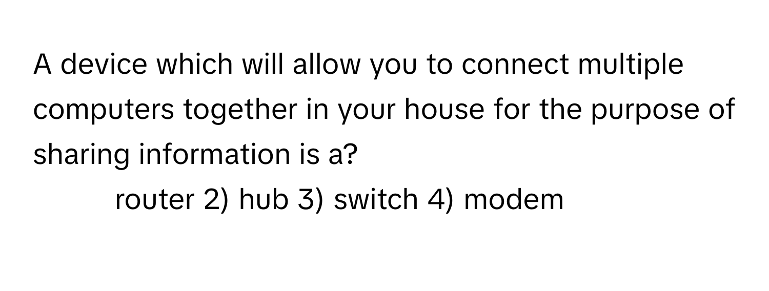 A device which will allow you to connect multiple computers together in your house for the purpose of sharing information is a?

1) router 2) hub 3) switch 4) modem