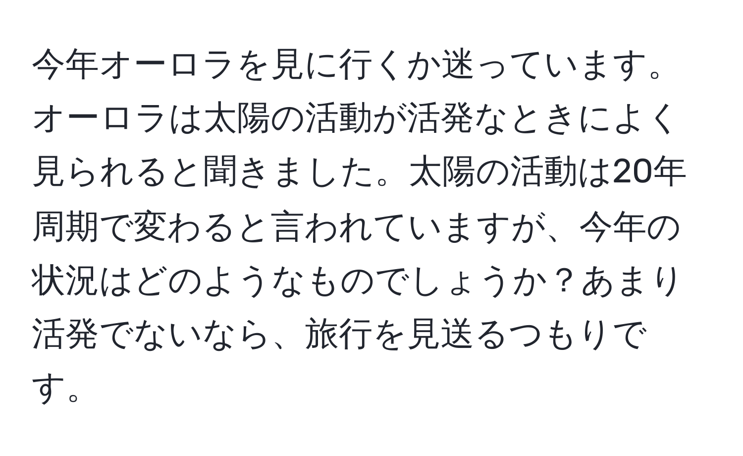 今年オーロラを見に行くか迷っています。オーロラは太陽の活動が活発なときによく見られると聞きました。太陽の活動は20年周期で変わると言われていますが、今年の状況はどのようなものでしょうか？あまり活発でないなら、旅行を見送るつもりです。