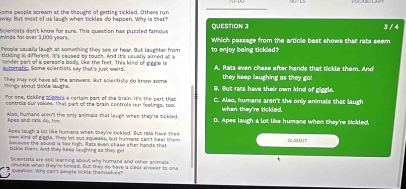 NOTES VOLABULART
Some people scream at the thought of getting tickled. Others run
away. But most of us laugh when tickles do happen. Why is that?
Scientists don't know for sure. This question has puzzled famous QUESTION 3 3 / 4
minds for over 2,000 years. Which passage from the article best shows that rats seem
People usually laugh at something they see or hear. But laughter from to enjoy being tickled?
tickling is different. It's caused by touch. And it's usually aimed at a
tender part of a person's body, like the feet. This kind of giggle is A. Rats even chase after hands that tickle them. And
automatic. Some scientists say that's just weird.
They may not have all the answers. But scientists do know some they keep laughing as they go!
things about tickle laughs. B. But rats have their own kind of giggle.
For one, tickling triggers a certain part of the brain. It's the part that C. Also, humans aren't the only animals that laugh
controls our voices. That part of the brain controls our feelings, too. when they're tickled.
Also, humans aren't the only animals that laugh when they're tickled. D. Apes laugh a lot like humans when they're tickled.
Apes and rats do, too.
Apes laugh a lot like humans when they're tickled. But rats have their SUBMIT
own kind of giggle. They let out squeaks, but humans can't hear them
because the sound is too high. Rats even chase after hands that
tickle them. And they keep laughing as they go!
Scientists are still learning about why humans and other animals
chuckle when they're tickled. But they do have a clear answer to one
question: Why can't people tickle themselves?