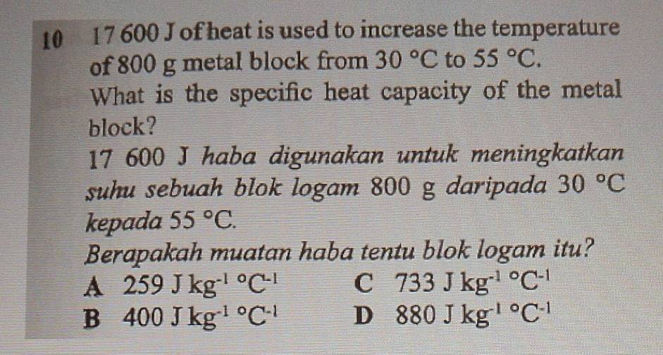 10 17 600 J of heat is used to increase the temperature
of 800 g metal block from 30°C to 55°C. 
What is the specific heat capacity of the metal
block?
17 600 J haba digunakan untuk meningkatkan
suhu sebuah blok logam 800 g daripada 30°C
kepada 55°C. 
Berapakah muatan haba tentu blok logam itu?
A 259Jkg^((-1)°C^-1)
C 733Jkg^((-1)°C^-1)
B 400Jkg^((-1)°C^-1) D 880Jkg^((-1)°C^-1)