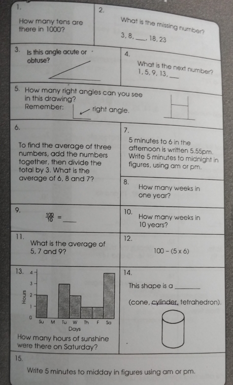 How many tens are 
What is the missing number? 
there in 1000?
3, 8, _, 18, 23
3. Is this angle acute or 4. 
obtuse? 
_ 
What is the next number?
1, 5, 9, 13, 
5. How many right angles can you see 
in this drawing? 
Remember: right angle. 
6. 
7.
5 minutes to 6 in the 
To find the average of three afternoon is written 5.55pm. 
numbers, add the numbers Write 5 minutes to midnight in 
together, then divide the figures, using am or pm. 
total by 3. What is the 
average of 6, 8 and 7? 8. How many weeks in
one year? 
9. 10. How many weeks in 
_  100/10 =
10 years? 
11. 12. 
What is the average of
5, 7 and 9? 100-(5* 6)
14. 
This shape is a_ 
(cone, cylinder, tetrahedron). 
How many hours of sunshine 
were there on Saturday? 
15. 
Write 5 minutes to midday in figures using am or pm.