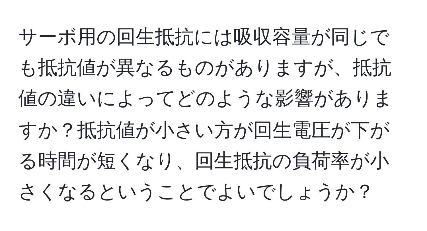 サーボ用の回生抵抗には吸収容量が同じでも抵抗値が異なるものがありますが、抵抗値の違いによってどのような影響がありますか？抵抗値が小さい方が回生電圧が下がる時間が短くなり、回生抵抗の負荷率が小さくなるということでよいでしょうか？