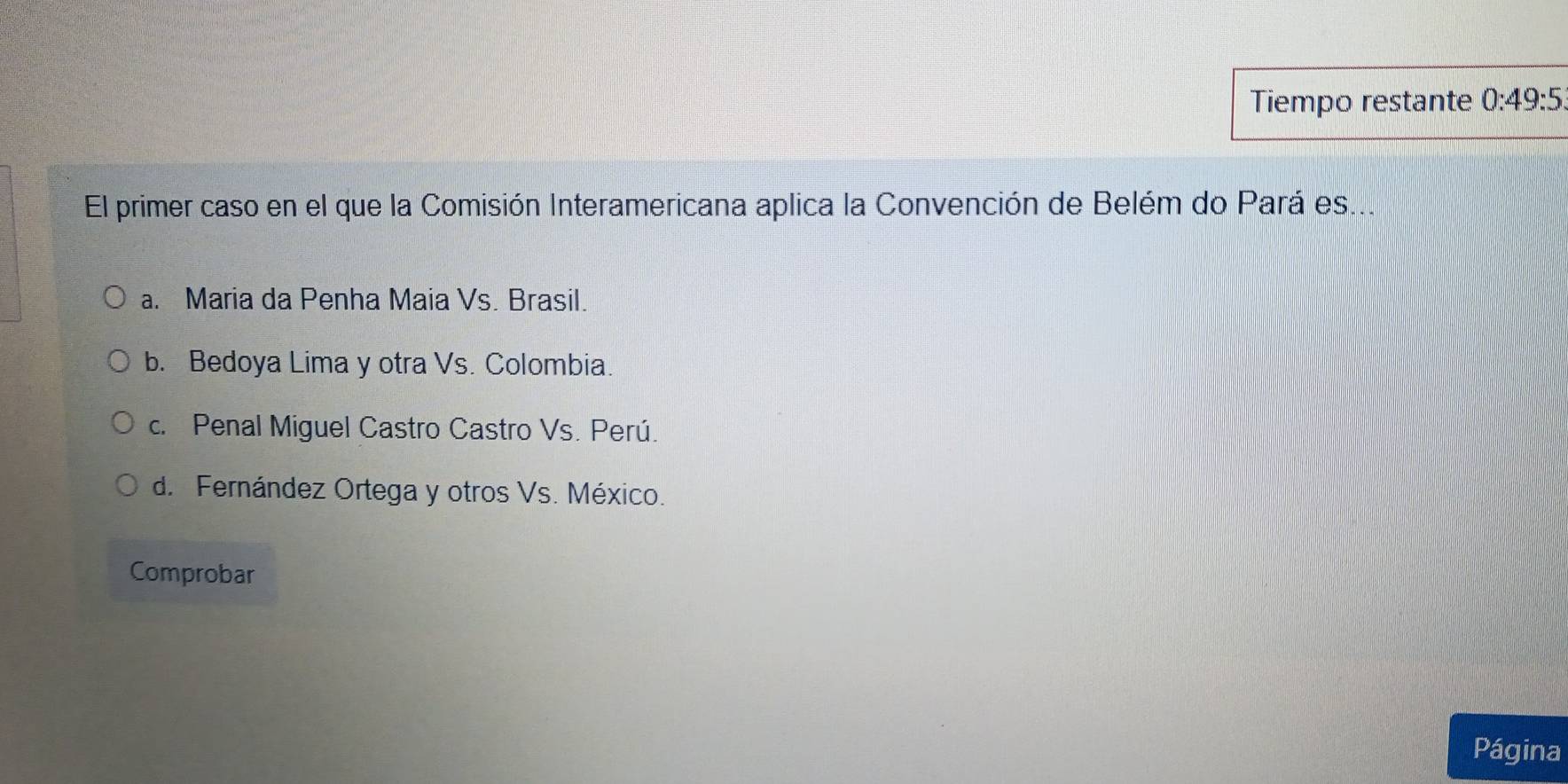 Tiempo restante 0:49:5
El primer caso en el que la Comisión Interamericana aplica la Convención de Belém do Pará es...
a. Maria da Penha Maia Vs. Brasil.
b. Bedoya Lima y otra Vs. Colombia.
c. Penal Miguel Castro Castro Vs. Perú.
d. Fernández Ortega y otros Vs. México.
Comprobar
Página