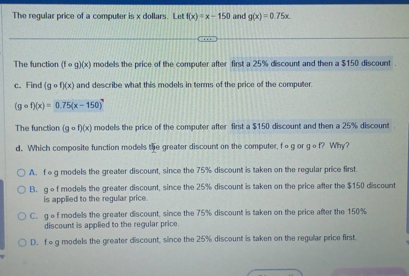 The regular price of a computer is x dollars. Let f(x)=x-150 and g(x)=0.75x. 
The function (fcirc g)(x) models the price of the computer after first a 25% discount and then a $150 discount .
c. Find (gcirc f)(x) and describe what this models in terms of the price of the computer.
(gcirc f)(x)=0.75(x-150)
The function (gcirc f)(x) models the price of the computer after first a $150 discount and then a 25% discount .
d. Which composite function models the greater discount on the computer, f∘g or gof? Why?
A、 fg models the greater discount, since the 75% discount is taken on the regular price first.
B. gof models the greater discount, since the 25% discount is taken on the price after the $150 discount
is applied to the regular price.
C. gf models the greater discount, since the 75% discount is taken on the price after the 150%
discount is applied to the regular price.
D. fg models the greater discount, since the 25% discount is taken on the regular price first.