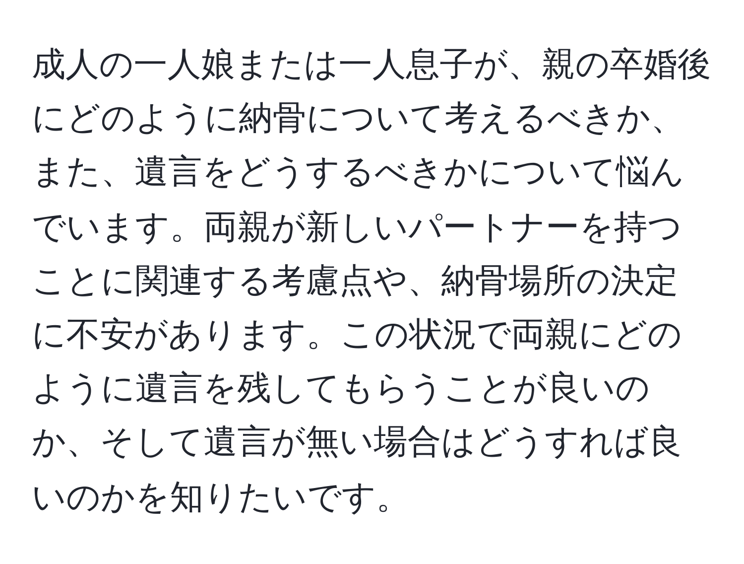 成人の一人娘または一人息子が、親の卒婚後にどのように納骨について考えるべきか、また、遺言をどうするべきかについて悩んでいます。両親が新しいパートナーを持つことに関連する考慮点や、納骨場所の決定に不安があります。この状況で両親にどのように遺言を残してもらうことが良いのか、そして遺言が無い場合はどうすれば良いのかを知りたいです。