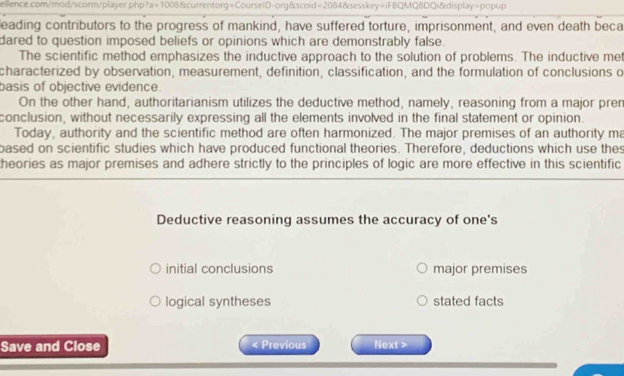 leading contributors to the progress of mankind, have suffered torture, imprisonment, and even death beca
dared to question imposed beliefs or opinions which are demonstrably false.
The scientific method emphasizes the inductive approach to the solution of problems. The inductive met
characterized by observation, measurement, definition, classification, and the formulation of conclusions o
basis of objective evidence.
On the other hand, authoritarianism utilizes the deductive method, namely, reasoning from a major pren
conclusion, without necessarily expressing all the elements involved in the final statement or opinion.
Today, authority and the scientific method are often harmonized. The major premises of an authority ma
based on scientific studies which have produced functional theories. Therefore, deductions which use thes
theories as major premises and adhere strictly to the principles of logic are more effective in this scientific
Deductive reasoning assumes the accuracy of one's
initial conclusions major premises
logical syntheses stated facts
Save and Close < Previous Next >