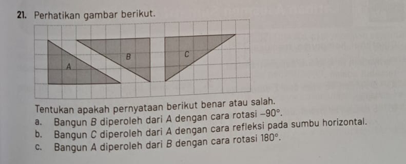 Perhatikan gambar berikut.
Tentukan apakah pernyataan berikut benar atau salah.
a. Bangun B diperoleh dari A dengan cara rotasi -90°. 
b. Bangun C diperoleh dari A dengan cara refleksi pada sumbu horizontal.
c. Bangun A diperoleh dari B dengan cara rotasi 180°.