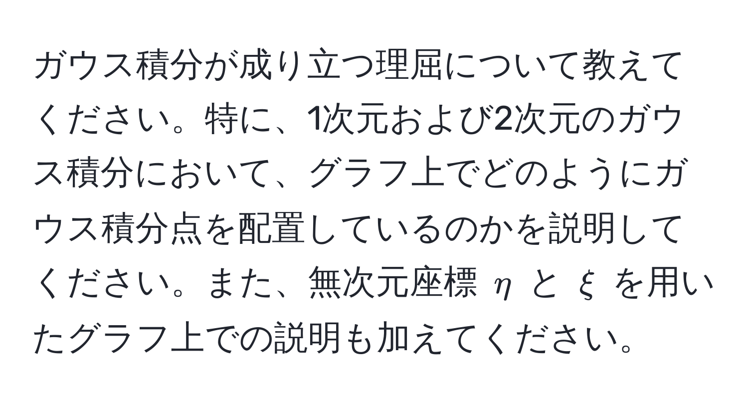 ガウス積分が成り立つ理屈について教えてください。特に、1次元および2次元のガウス積分において、グラフ上でどのようにガウス積分点を配置しているのかを説明してください。また、無次元座標 $eta$ と $xi$ を用いたグラフ上での説明も加えてください。