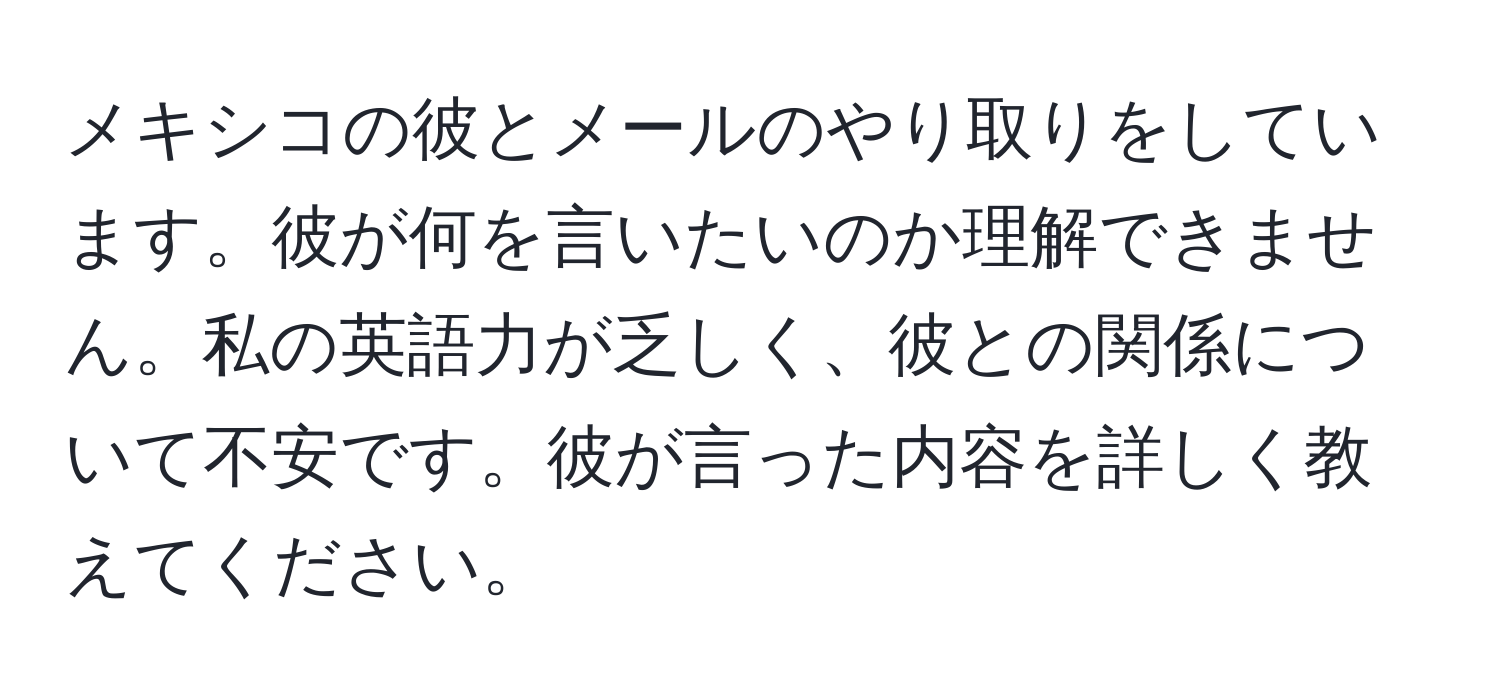 メキシコの彼とメールのやり取りをしています。彼が何を言いたいのか理解できません。私の英語力が乏しく、彼との関係について不安です。彼が言った内容を詳しく教えてください。