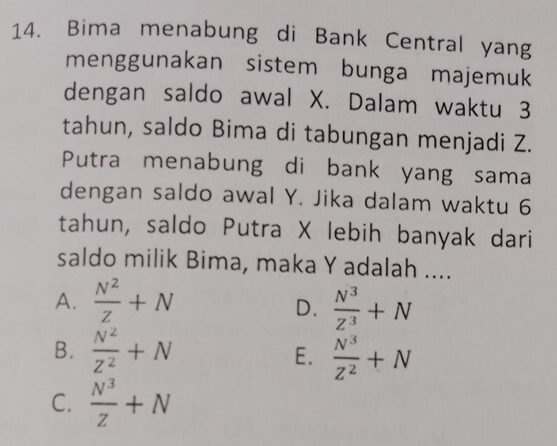 Bima menabung di Bank Central yang
menggunakan sistem bunga majemuk
dengan saldo awal X. Dalam waktu 3
tahun, saldo Bima di tabungan menjadi Z.
Putra menabung di bank yang sama
dengan saldo awal Y. Jika dalam waktu 6
tahun, saldo Putra X lebih banyak dari
saldo milik Bima, maka Y adalah ....
A.  N^2/Z +N  N^3/Z^3 +N
D.
B.  N^2/Z^2 +N  N^3/Z^2 +N
E.
C.  N^3/Z +N