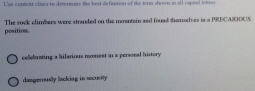 Use context clues to determine the best definition of the term shown in all capital letters
The rock climbers were stranded on the mountain and found themselves in a PRECARIOUS
position.
celebrating a hilarious moment in a personal history
dangerously lacking in security