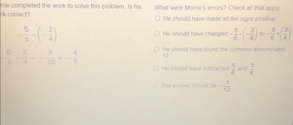 rrie completed the work to solve this problem. Is his What were Morrie's errors? Check all that apply
rk correct?
He should have made all the signs positive.
- 5/6 -(- 3/4 )
He should have changed - 5/6 -(- 3/4 ) to - 5/6 +( 3/4 )
- 5/6 - 3/4 =- 8/10 =- 4/5 
He should have found the common denominator
12.
He should have subtracted  5/6  and  3/4 
The answer should be - 1/12 