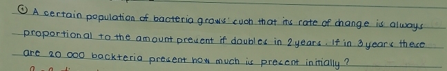 ④A certain population of bacteria grows' cuch that its rate of change is always 
proportional to the amount prevent if doubles in 2 years. If in 3yearc thece 
are 20 000 backteria present how much is precent initially?