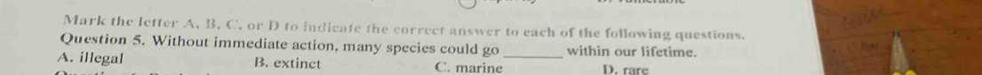 Mark the letter A, B, C, or D to indicate the correct answer to each of the following questions.
Question 5. Without immediate action, many species could go within our lifetime.
A. illegal B. extinct C. marine_ D. rare