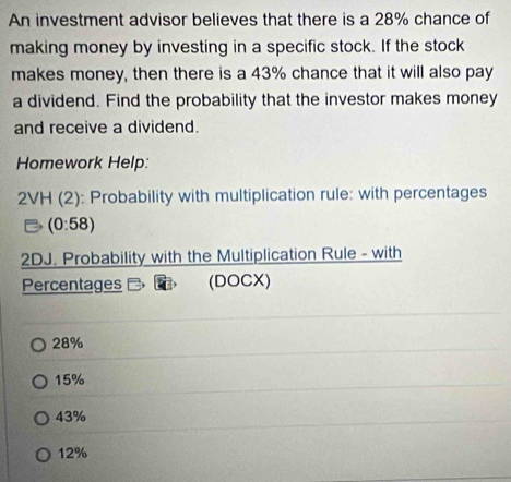 An investment advisor believes that there is a 28% chance of
making money by investing in a specific stock. If the stock
makes money, then there is a 43% chance that it will also pay
a dividend. Find the probability that the investor makes money
and receive a dividend.
Homework Help:
2VH (2): Probability with multiplication rule: with percentages
(0:58)
2DJ. Probability with the Multiplication Rule - with
Percentages (DOCX)
28%
15%
43%
12%