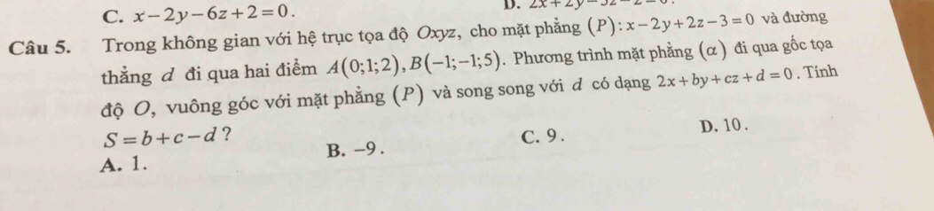 C. x-2y-6z+2=0. 
D. 2x+2y-32
Câu 5. Trong không gian với hệ trục tọa độ Oxyz, cho mặt phẳng (P): x-2y+2z-3=0 và đường
thẳng đ đi qua hai điểm A(0;1;2), B(-1;-1;5). Phương trình mặt phằng (α) đi qua gốc tọa
độ O, vuông góc với mặt phẳng (P) và song song với d có dạng 2x+by+cz+d=0. Tính
S=b+c-d ? C. 9. D. 10.
A. 1. B. -9.