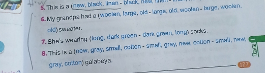 This is a (new, black, linen - black, new, nun 
6. My grandpa had a (woolen, large, old - large, old, woolen - large, woolen, 
old) sweater. 
7. She's wearing (long, dark green - dark green, long) socks. 
8. This is a (new, gray, small, cotton - small, gray, new, cotton - small, new, 
gray, cotton) galabeya. 
127