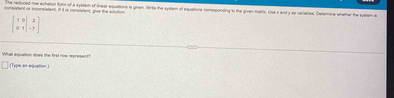 consistent or inconsistent. If it is consistent, give the solution. The reduced row echelon form of a system of linear equations is given. Write the system of equations corresponding to the given matrix. Use x and y as variables. Determine whether the system is
beginbmatrix 1&0&|&2 0&1&|&-7endbmatrix
What equation does the first row represent? 
(Type an equation.)