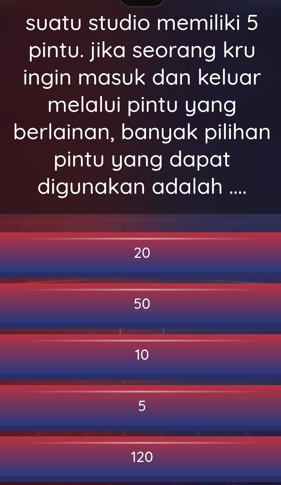 suatu studio memiliki 5
pintu. jika seorang kru
ingin masuk dan keluar
melalui pintu yang
berlainan, banyak pilihan
pintu yang dapat
digunakan adalah ....
20
50
10
5
120