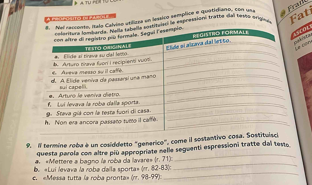 A TU PER TU 
Fran 
A PROPOSITO DI PAROLE... 
vino utilizza un lessico semplice e quotidiano, con una 
isci le espressioni tratte dal testo originale 
Fat 
OL 
sta 
con 
9. Il termine roba è un cosiddetto “generico”, come il sostan 
questa parola con altre più appropriate nelle seguenti espressioni tratte dal testo. 
a. «Mettere a bagno la roba da lavare» (r. 71): 
_ 
b. «Lui levava la roba dalla sporta» (rr. 82-83): 
_ 
c. «Messa tutta la roba pronta» (rr. 98-99): 
_