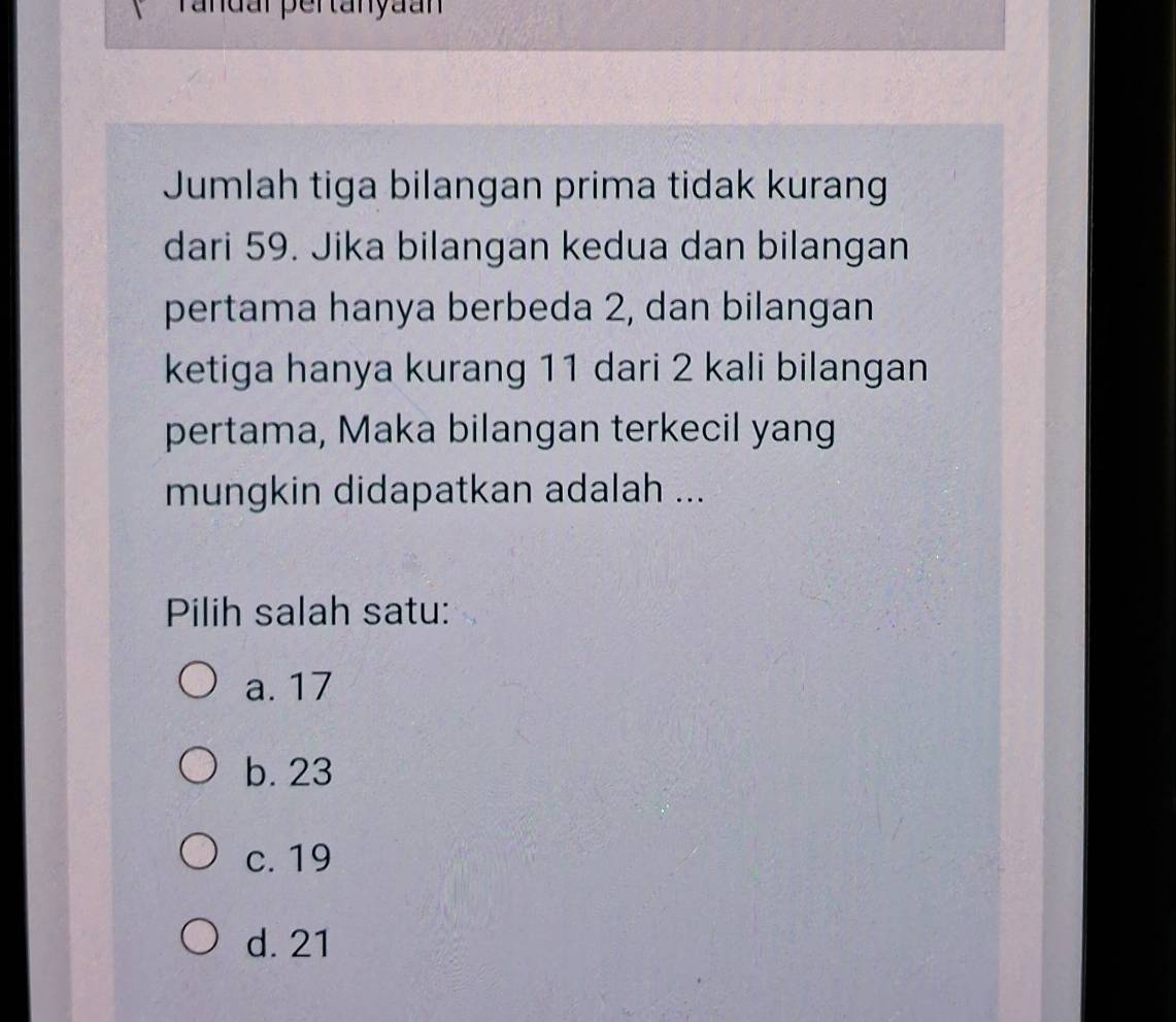 Tandar pertanyaan
Jumlah tiga bilangan prima tidak kurang
dari 59. Jika bilangan kedua dan bilangan
pertama hanya berbeda 2, dan bilangan
ketiga hanya kurang 11 dari 2 kali bilangan
pertama, Maka bilangan terkecil yang
mungkin didapatkan adalah ...
Pilih salah satu:
a. 17
b. 23
c. 19
d. 21