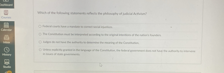 Dashboard
Which of the following statements reflects the philosophy of judicial Activism?
Courses
Federal courts have a mandate to correct social injustices
Callendar
The Constitution must be interpreted according to the original intentions of the nation's founders.
Inbax Judges do not have the authority to determine the meaning of the Constitution.
Unless explicitly granted in the language of the Constitution, the federal government does not have the authority to intervene
History in issues of state governments.
Studio