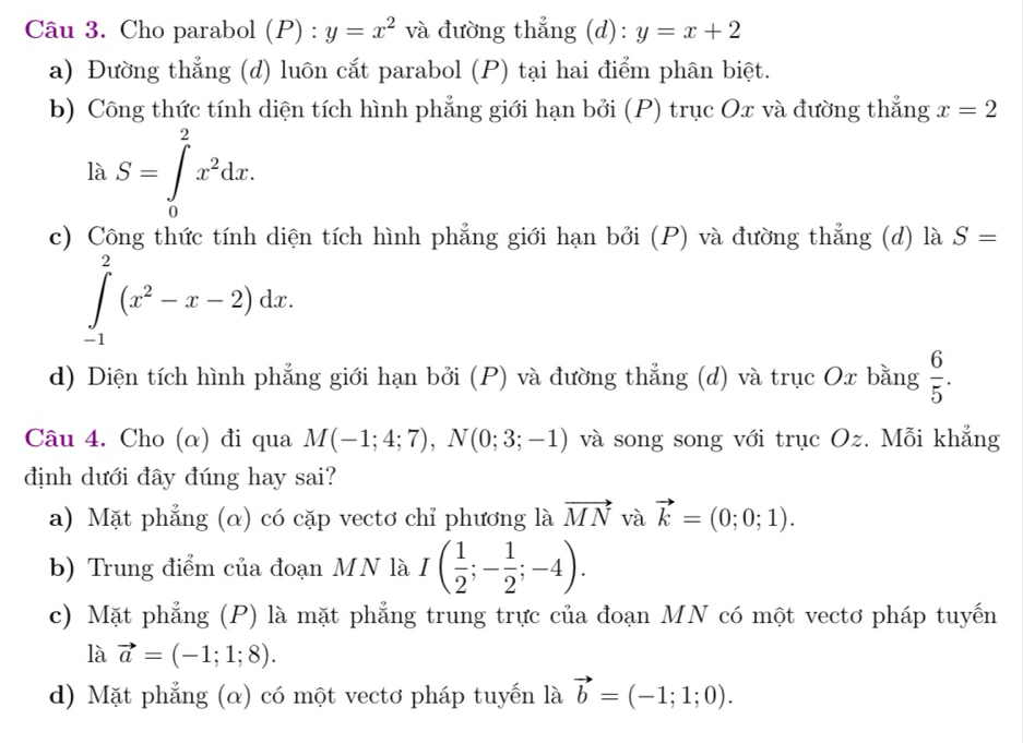 Cho parabol (P) : y=x^2 và đường thẳng (d): y=x+2
a) Đường thẳng (d) luôn cắt parabol (P) tại hai điểm phân biệt.
b) Công thức tính diện tích hình phẳng giới hạn bởi (P) trục Ox và đường thẳng x=2
là S=∈tlimits _0^(2x^2)dx.
c) Công thức tính diện tích hình phẳng giới hạn bởi (P) và đường thẳng (d) là S=
∈tlimits _(-1)^2(x^2-x-2)dx.
d) Diện tích hình phẳng giới hạn bởi (P) và đường thẳng (d) và trục Ox bằng  6/5 . 
Câu 4. Cho (α) đi qua M(-1;4;7), N(0;3;-1) và song song với trục Oz. Mỗi khẳng
định dưới đây đúng hay sai?
a) Mặt phẳng (α) có cặp vectơ chỉ phương là vector MN và vector k=(0;0;1).
b) Trung điểm của đoạn MN là I( 1/2 ;- 1/2 ;-4).
c) Mặt phẳng (P) là mặt phẳng trung trực của đoạn MN có một vectơ pháp tuyến
là vector a=(-1;1;8).
d) Mặt phẳng (α) có một vectơ pháp tuyến là vector b=(-1;1;0).