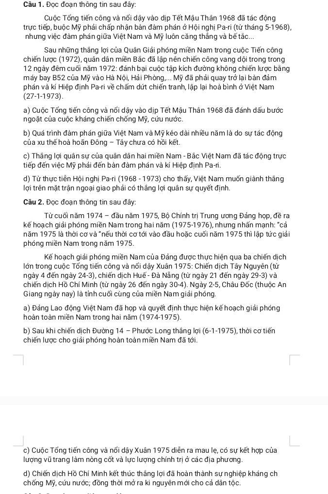 Đọc đoạn thông tin sau đây:
Cuộc Tổng tiến công và nổi dậy vào dịp Tết Mậu Thân 1968 đã tác động
trực tiếp, buộc Mỹ phải chấp nhận bàn đàm phán ở Hội nghị Pa-ri (từ tháng 5-1968),
nhưng việc đàm phán giữa Việt Nam và Mỹ luôn căng thẳng và bế tắc...
Sau những thắng lợi của Quân Giải phóng miền Nam trong cuộc Tiến công
chiến lược (1972), quân dân miền Bắc đã lập nên chiến công vang dội trong trong
12 ngày đêm cuối năm 1972: đánh bại cuộc tập kích đường không chiến lược bằng
máy bay B52 của Mỹ vào Hà Nội, Hải Phòng,... Mỹ đã phải quay trở lại bàn đảm
phán và kí Hiệp định Pa-ri về chấm dứt chiến tranh, lập lại hoà bình ở Việt Nam
(27-1-1973).
a) Cuộc Tổng tiến công và nổi dậy vào dịp Tết Mậu Thân 1968 đã đánh dấu bước
ngoặt của cuộc kháng chiến chống Mỹ, cứu nước.
b) Quá trình đàm phán giữa Việt Nam và Mỹ kéo dài nhiều năm là do sự tác động
của xu thế hoà hoãn Đông - Tây chưa có hồi kết.
c) Thắng lợi quân sự của quân dân hai miền Nam - Bắc Việt Nam đã tác động trực
tiếp đến việc Mỹ phải đến bàn đàm phán và kí Hiệp định Pa-ri.
d) Từ thực tiền Hội nghị Pa-ri (1968 - 1973) cho thấy, Việt Nam muốn giành thắng
lợi trên mặt trận ngoại giao phải có thắng lợi quân sự quyết định.
Câu 2. Đọc đoạn thông tin sau đây:
Từ cuối năm 1974 - đầu năm 1975, Bộ Chính trị Trung ương Đảng họp, đề ra
kế hoạch giải phóng miền Nam trong hai năm (1975-1976), nhưng nhấn mạnh: "cả
năm 1975 là thời cơ và "nếu thời cơ tới vào đầu hoặc cuối năm 1975 thì lập tức giải
phóng miền Nam trong năm 1975.
Kế hoạch giải phóng miền Nam của Đảng được thực hiện qua ba chiến dịch
lớn trong cuộc Tổng tiến công và nổi dậy Xuân 1975: Chiến dịch Tây Nguyên (từ
ngày 4 đến ngày 24-3), chiến dịch Huế - Đà Nẵng (từ ngày 21 đến ngày 29-3) và
chiến dịch Hồ Chí Minh (từ ngày 26 đến ngày 30-4). Ngày 2-5, Châu Đốc (thuộc An
Giang ngày nay) là tỉnh cuối cùng của miền Nam giải phóng.
a) Đảng Lao động Việt Nam đã họp và quyết định thực hiện kế hoạch giải phóng
hoàn toàn miền Nam trong hai năm (1974-1975).
b) Sau khi chiến dịch Đường 14 - Phước Long thắng lợi (6-1-1975), , thời cơ tiến
chiến lược cho giải phóng hoàn toàn miền Nam đã tới.
c) Cuộc Tổng tiến công và nổi dậy Xuân 1975 diễn ra mau lẹ, có sự kết hợp của
lượng vũ trang làm nòng cốt và lực lượng chính trị ở các địa phương.
d) Chiến dịch Hồ Chí Minh kết thúc thắng lợi đã hoàn thành sự nghiệp kháng ch
chống Mỹ, cứu nước; đồng thời mở ra ki nguyên mới cho cả dân tộc.