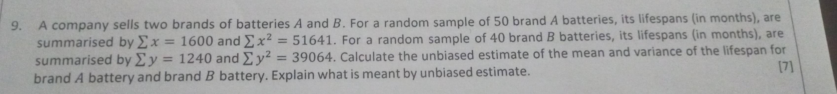 A company sells two brands of batteries A and B. For a random sample of 50 brand A batteries, its lifespans (in months), are 
summarised by sumlimits x=1600 and sumlimits x^2=51641. For a random sample of 40 brand B batteries, its lifespans (in months), are 
summarised by sumlimits y=1240 and sumlimits y^2=39064. Calculate the unbiased estimate of the mean and variance of the lifespan for 
brand A battery and brand B battery. Explain what is meant by unbiased estimate. 
[7]