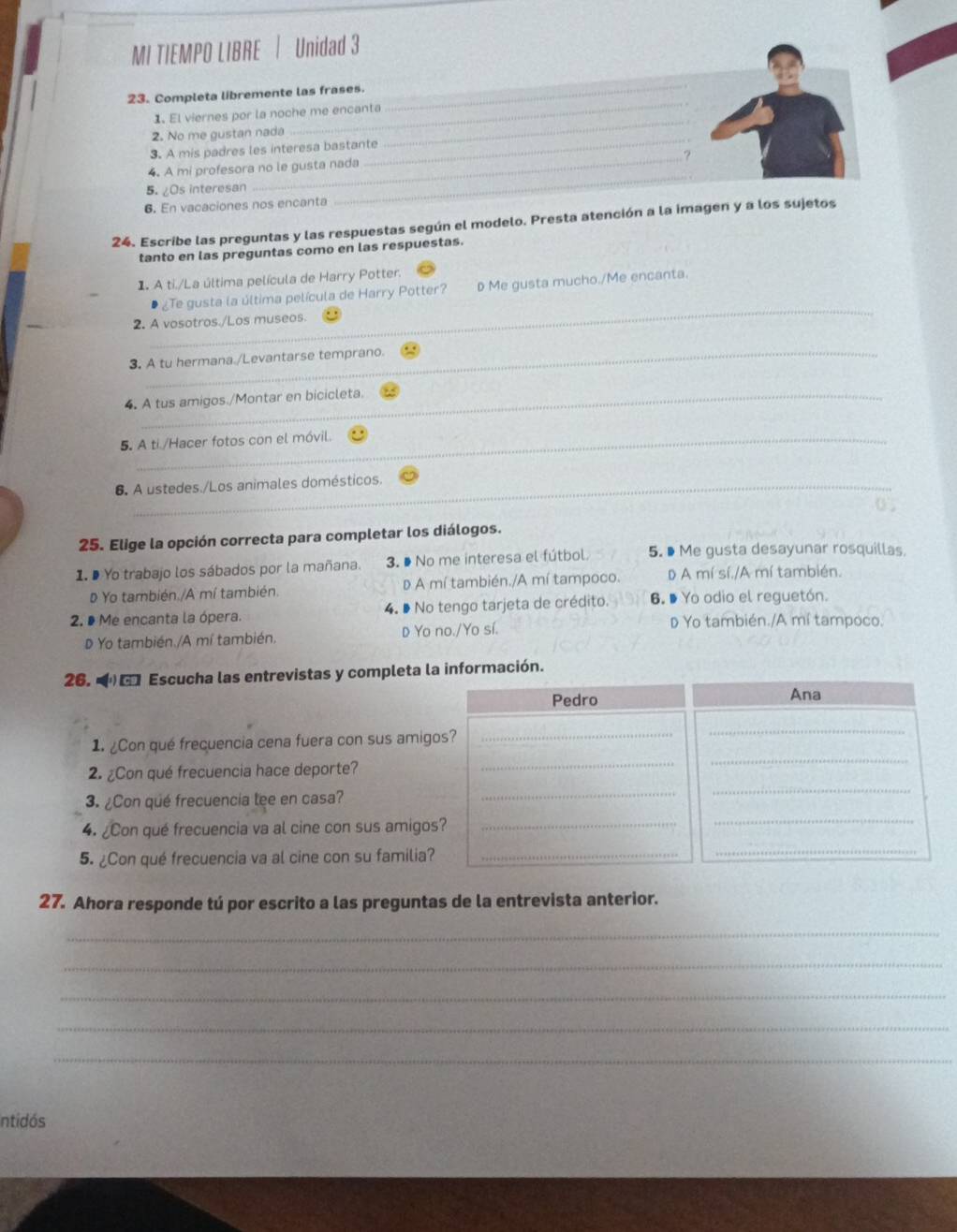 MI TIEMPO LIBRE | Unidad 3
_
_
23. Completa libremente las frases.
_
1. El viernes por la noche me encanta
_
2. No me gustan nada
3. A mis padres les interesa bastante
4. A mi profesora no le gusta nada
5. ¿Os interesan
_
6. En vacaciones nos encanta
_
24. Escribe las preguntas y las respuestas según el modelo. Presta atención a la imagen y a los sujetos
tanto en las preguntas como en las respuestas.
1. A ti./La última película de Harry Potter.
_
¿Te gusta la última película de Harry Potter? D Me gusta mucho./Me encanta.
2. A vosotros./Los museos.
_
3. A tu hermana./Levantarse temprano.
4. A tus amigos./Montar en bicicleta.
5. A ti /Hacer fotos con el móvil.
6 A ustedes./Los animales domésticos.
0 ;
25. Elige la opción correcta para completar los diálogos.
1. D Yo trabajo los sábados por la mañana. 3. ● No me interesa el fútbol. 5. ● Me gusta desayunar rosquillas.
Yo también./A mí también. D A mí también./A mí tampoco. DA mí sí./A mí también.
2. D Me encanta la ópera. 4. º No tengo tarjeta de crédito. 6. Đ Yo odio el reguetón.
D Yọ también./A mí también. D Yo no./Yo sí.
D Yo también./A mí tampoco.
26.   Escucha las entrevistas y completa la información.
1. ¿Con qué frecuencia cena fuera con sus amig
2. ¿Con qué frecuencia hace deporte?
3. ¿Con qué frecuencia lee en casa?
4. ¿Con qué frecuencia va al cine con sus amigo
5. ¿Con qué frecuencia va al cine con su familia
27. Ahora responde tú por escrito a las preguntas de la entrevista anterior.
_
_
_
_
_
Intidós