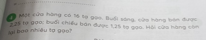 = 
ộ Một cửa hàng có 16 tạ gạo. Buổi sáng, cửa hàng bán được
2,25 tạ gạo; buổi chiều bán được 1,25 tạ gạo. Hỏi cửa hàng còn 
lại bao nhiêu tạ gạo?