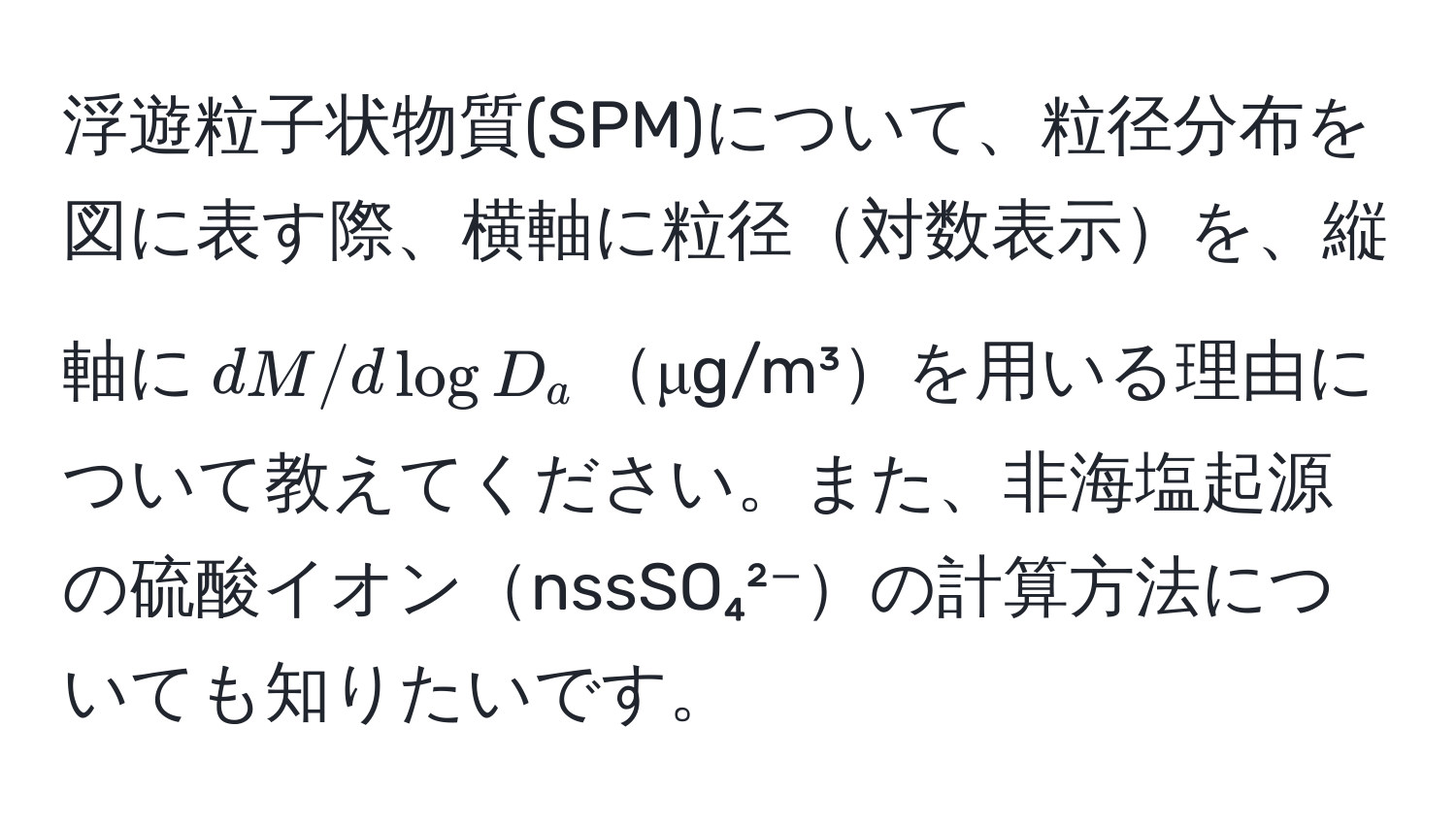 浮遊粒子状物質(SPM)について、粒径分布を図に表す際、横軸に粒径対数表示を、縦軸に$dM/dlog D_a$μg/m³を用いる理由について教えてください。また、非海塩起源の硫酸イオンnssSO₄²⁻の計算方法についても知りたいです。