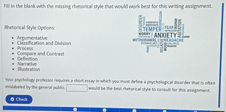 Fill in the blank with the missing rhetorical style that would work best for this writing assignment.
NNARENESS
NERVOUS /
a TEMPER T
Rhetorical Style Options: FEAR I .
WORRX ANXIETY
Argumentative WITHDRAWAL≌≌HEADACHE
Classification and Division OVERWHEL MED EqWNUNESS
Process
Compare and Contrast
Definition
Narrative
Illustration
Your psychology professor requires a short essay in which you must define a psychological disorder that is often
mislabeled by the general public. would be the best rhetorical style to consult for this assignment.
Check