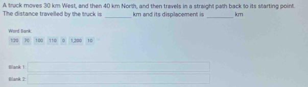 A truck moves 30 km West, and then 40 km North, and then travels in a straight path back to its starting point. 
_ 
The distance travelled by the truck is _ km and its displacement is km
Word Bank:
120 70 100 110 0 1, 200 10
Blank 
Blank beginarrayr 1□  2□ endarray