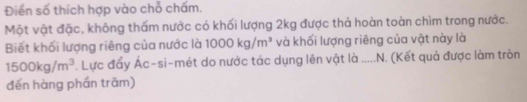 Điển số thích hợp vào chỗ chấm. 
Một vật đặc, không thấm nước có khối lượng 2kg được thả hoàn toàn chìm trong nước. 
Biết khối lượng riêng của nước là 1000kg/m^3 và khối lượng riêng của vật này là
1500kg/m^3. Lực đẩy Ác-si-mét do nước tác dụng lên vật là ...... .N. (Kết quả được làm tròn 
đến hàng phần trăm)