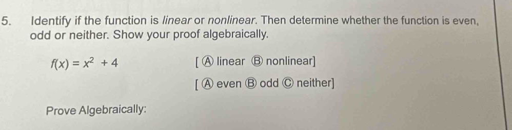 Identify if the function is linear or nonlinear. Then determine whether the function is even,
odd or neither. Show your proof algebraically.
f(x)=x^2+4 [ A linear Ⓑ nonlinear]
[ ⒶA even Ⓑ odd Ⓒ neither]
Prove Algebraically: