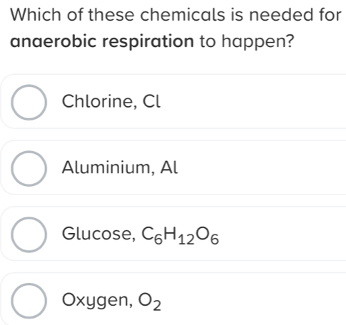 Which of these chemicals is needed for
anaerobic respiration to happen?
Chlorine, Cl
Aluminium, Al
Glucose, C_6H_12O_6
Oxygen, O_2